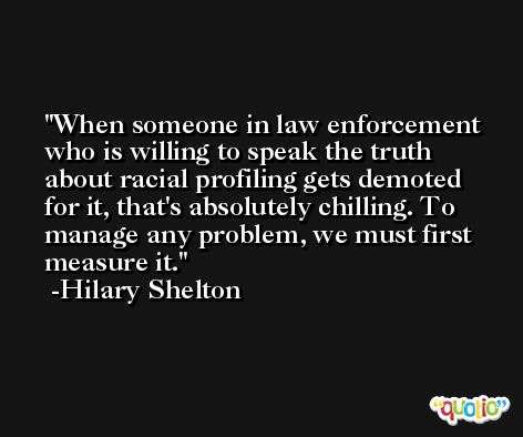 When someone in law enforcement who is willing to speak the truth about racial profiling gets demoted for it, that's absolutely chilling. To manage any problem, we must first measure it. -Hilary Shelton