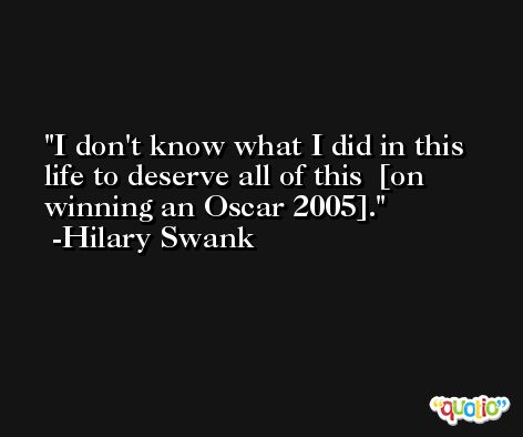 I don't know what I did in this life to deserve all of this  [on winning an Oscar 2005]. -Hilary Swank