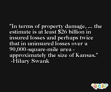In terms of property damage, ... the estimate is at least $26 billion in insured losses and perhaps twice that in uninsured losses over a 90,000-square-mile area - approximately the size of Kansas. -Hilary Swank