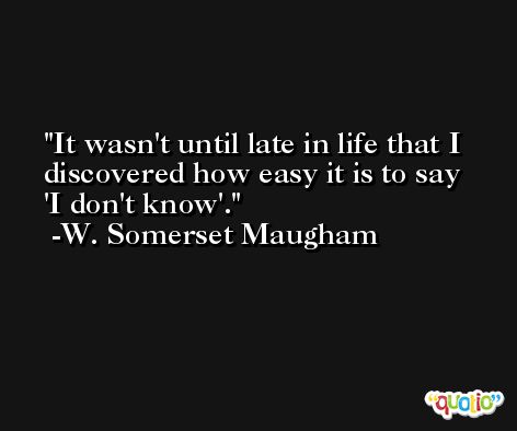 It wasn't until late in life that I discovered how easy it is to say 'I don't know'. -W. Somerset Maugham