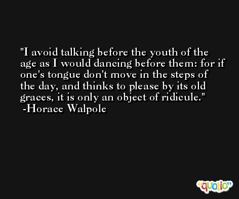 I avoid talking before the youth of the age as I would dancing before them: for if one's tongue don't move in the steps of the day, and thinks to please by its old graces, it is only an object of ridicule. -Horace Walpole