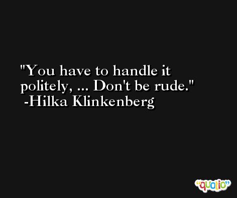 You have to handle it politely, ... Don't be rude. -Hilka Klinkenberg