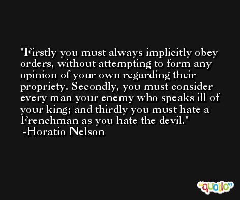 Firstly you must always implicitly obey orders, without attempting to form any opinion of your own regarding their propriety. Secondly, you must consider every man your enemy who speaks ill of your king; and thirdly you must hate a Frenchman as you hate the devil. -Horatio Nelson