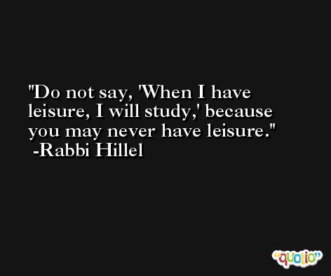 Do not say, 'When I have leisure, I will study,' because you may never have leisure. -Rabbi Hillel