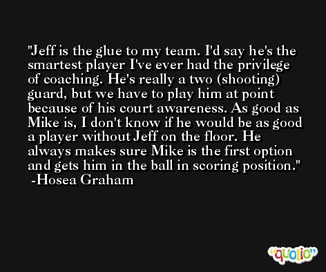 Jeff is the glue to my team. I'd say he's the smartest player I've ever had the privilege of coaching. He's really a two (shooting) guard, but we have to play him at point because of his court awareness. As good as Mike is, I don't know if he would be as good a player without Jeff on the floor. He always makes sure Mike is the first option and gets him in the ball in scoring position. -Hosea Graham