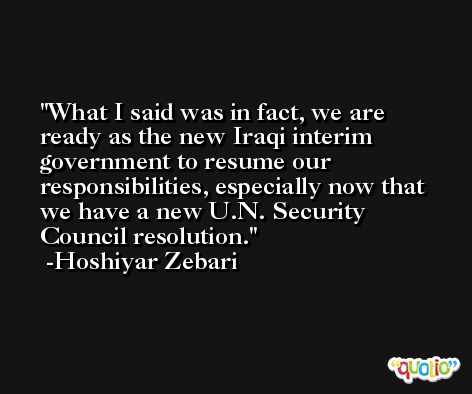 What I said was in fact, we are ready as the new Iraqi interim government to resume our responsibilities, especially now that we have a new U.N. Security Council resolution. -Hoshiyar Zebari