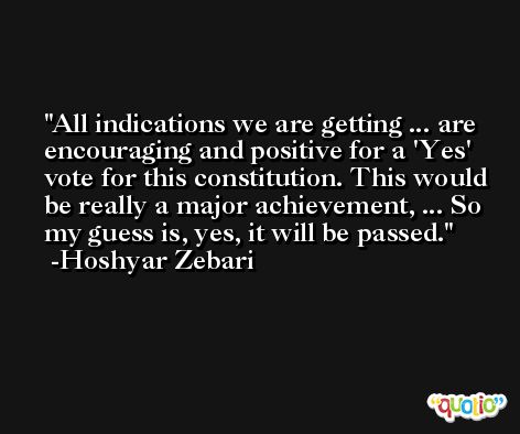 All indications we are getting ... are encouraging and positive for a 'Yes' vote for this constitution. This would be really a major achievement, ... So my guess is, yes, it will be passed. -Hoshyar Zebari