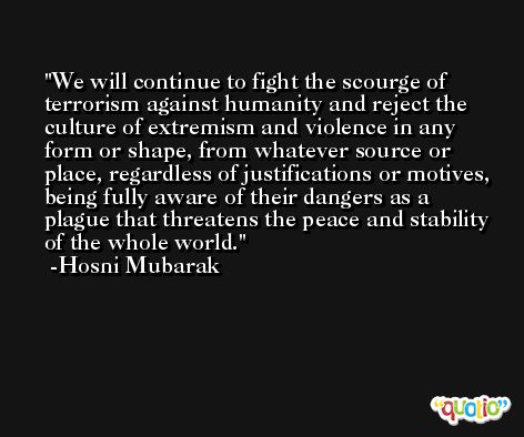 We will continue to fight the scourge of terrorism against humanity and reject the culture of extremism and violence in any form or shape, from whatever source or place, regardless of justifications or motives, being fully aware of their dangers as a plague that threatens the peace and stability of the whole world. -Hosni Mubarak