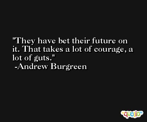 They have bet their future on it. That takes a lot of courage, a lot of guts. -Andrew Burgreen