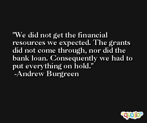 We did not get the financial resources we expected. The grants did not come through, nor did the bank loan. Consequently we had to put everything on hold. -Andrew Burgreen