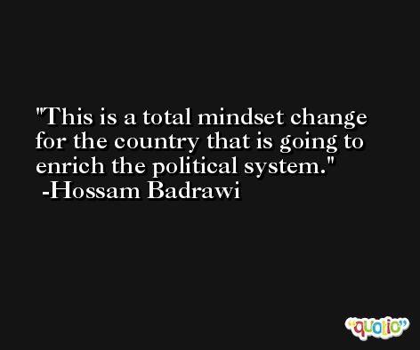 This is a total mindset change for the country that is going to enrich the political system. -Hossam Badrawi