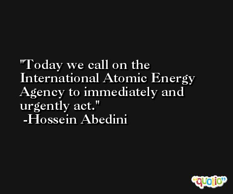 Today we call on the International Atomic Energy Agency to immediately and urgently act. -Hossein Abedini