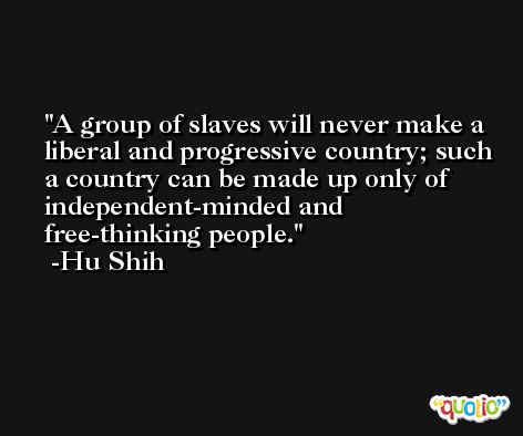 A group of slaves will never make a liberal and progressive country; such a country can be made up only of independent-minded and free-thinking people. -Hu Shih