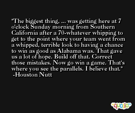 The biggest thing, ... was getting here at 7 o'clock Sunday morning from Southern California after a 70-whatever whipping to get to the point where your team went from a whipped, terrible look to having a chance to win as good as Alabama was. That gave us a lot of hope. Build off that. Correct those mistakes. Now go win a game. That's where you see the parallels. I believe that. -Houston Nutt