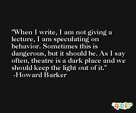 When I write, I am not giving a lecture, I am speculating on behavior. Sometimes this is dangerous, but it should be. As I say often, theatre is a dark place and we should keep the light out of it. -Howard Barker