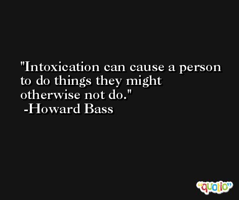 Intoxication can cause a person to do things they might otherwise not do. -Howard Bass