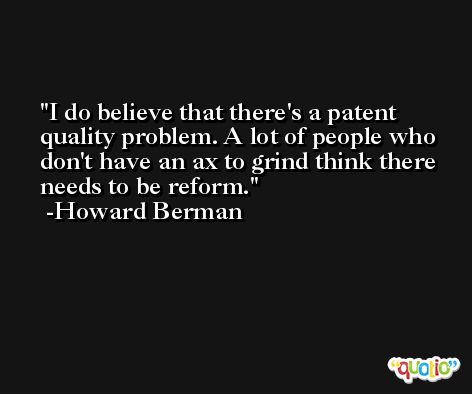 I do believe that there's a patent quality problem. A lot of people who don't have an ax to grind think there needs to be reform. -Howard Berman