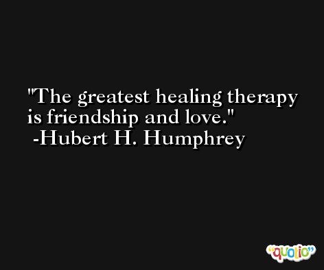 The greatest healing therapy is friendship and love. -Hubert H. Humphrey