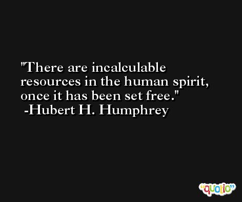 There are incalculable resources in the human spirit, once it has been set free. -Hubert H. Humphrey
