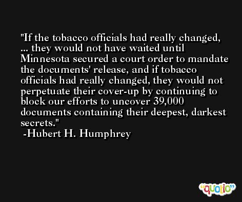 If the tobacco officials had really changed, ... they would not have waited until Minnesota secured a court order to mandate the documents' release, and if tobacco officials had really changed, they would not perpetuate their cover-up by continuing to block our efforts to uncover 39,000 documents containing their deepest, darkest secrets. -Hubert H. Humphrey