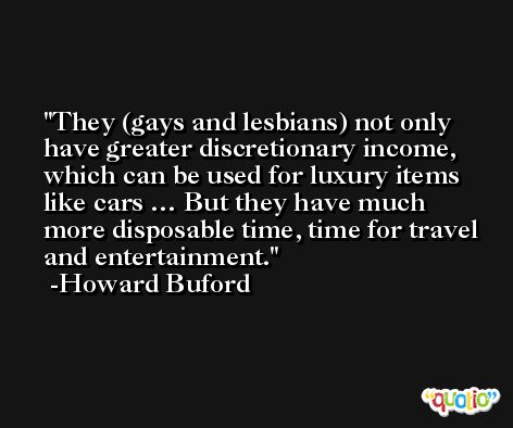They (gays and lesbians) not only have greater discretionary income, which can be used for luxury items like cars … But they have much more disposable time, time for travel and entertainment. -Howard Buford
