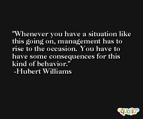 Whenever you have a situation like this going on, management has to rise to the occasion. You have to have some consequences for this kind of behavior. -Hubert Williams