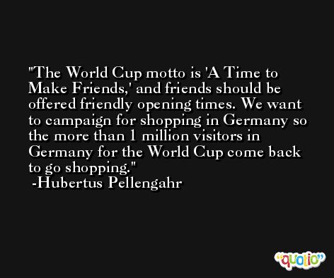 The World Cup motto is 'A Time to Make Friends,' and friends should be offered friendly opening times. We want to campaign for shopping in Germany so the more than 1 million visitors in Germany for the World Cup come back to go shopping. -Hubertus Pellengahr