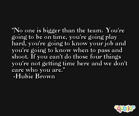 No one is bigger than the team. You're going to be on time, you're going play hard, you're going to know your job and you're going to know when to pass and shoot. If you can't do those four things you're not getting time here and we don't care who you are. -Hubie Brown