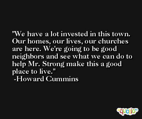 We have a lot invested in this town. Our homes, our lives, our churches are here. We're going to be good neighbors and see what we can do to help Mr. Strong make this a good place to live. -Howard Cummins