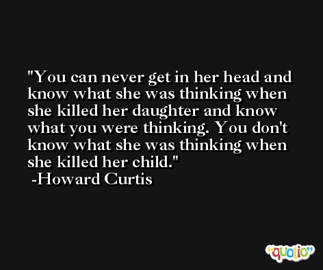 You can never get in her head and know what she was thinking when she killed her daughter and know what you were thinking. You don't know what she was thinking when she killed her child. -Howard Curtis