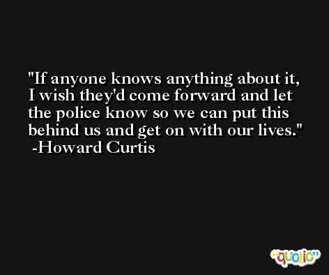 If anyone knows anything about it, I wish they'd come forward and let the police know so we can put this behind us and get on with our lives. -Howard Curtis