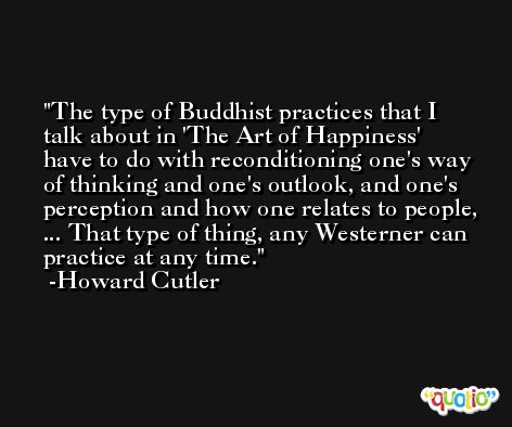 The type of Buddhist practices that I talk about in 'The Art of Happiness' have to do with reconditioning one's way of thinking and one's outlook, and one's perception and how one relates to people, ... That type of thing, any Westerner can practice at any time. -Howard Cutler