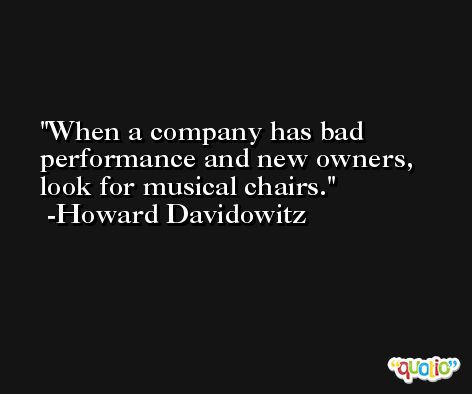 When a company has bad performance and new owners, look for musical chairs. -Howard Davidowitz