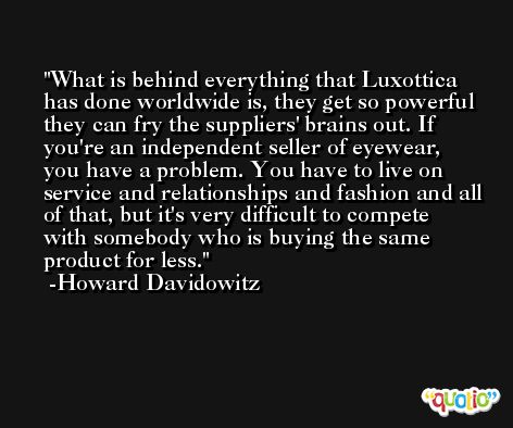 What is behind everything that Luxottica has done worldwide is, they get so powerful they can fry the suppliers' brains out. If you're an independent seller of eyewear, you have a problem. You have to live on service and relationships and fashion and all of that, but it's very difficult to compete with somebody who is buying the same product for less. -Howard Davidowitz
