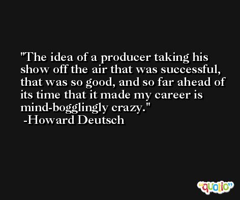 The idea of a producer taking his show off the air that was successful, that was so good, and so far ahead of its time that it made my career is mind-bogglingly crazy. -Howard Deutsch