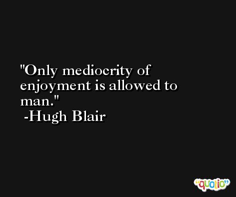 Only mediocrity of enjoyment is allowed to man. -Hugh Blair