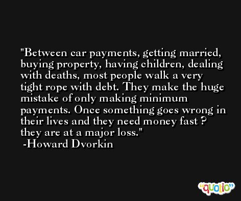 Between car payments, getting married, buying property, having children, dealing with deaths, most people walk a very tight rope with debt. They make the huge mistake of only making minimum payments. Once something goes wrong in their lives and they need money fast ? they are at a major loss. -Howard Dvorkin