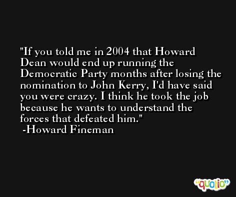 If you told me in 2004 that Howard Dean would end up running the Democratic Party months after losing the nomination to John Kerry, I'd have said you were crazy. I think he took the job because he wants to understand the forces that defeated him. -Howard Fineman