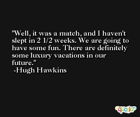 Well, it was a match, and I haven't slept in 2 1/2 weeks. We are going to have some fun. There are definitely some luxury vacations in our future. -Hugh Hawkins