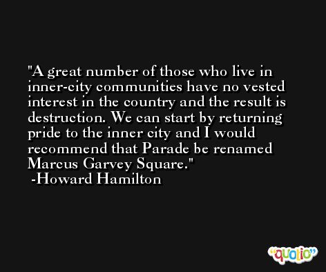 A great number of those who live in inner-city communities have no vested interest in the country and the result is destruction. We can start by returning pride to the inner city and I would recommend that Parade be renamed Marcus Garvey Square. -Howard Hamilton