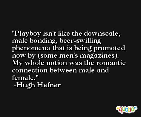 Playboy isn't like the downscale, male bonding, beer-swilling phenomena that is being promoted now by (some men's magazines). My whole notion was the romantic connection between male and female. -Hugh Hefner