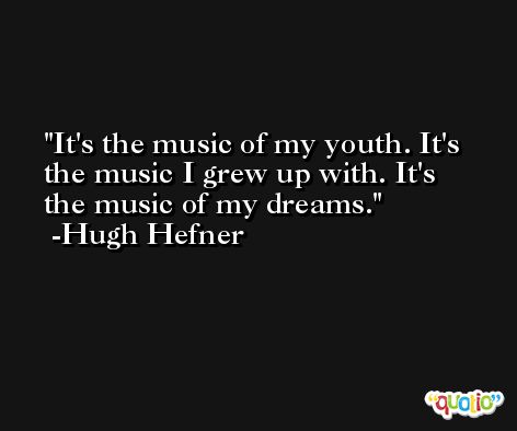 It's the music of my youth. It's the music I grew up with. It's the music of my dreams. -Hugh Hefner