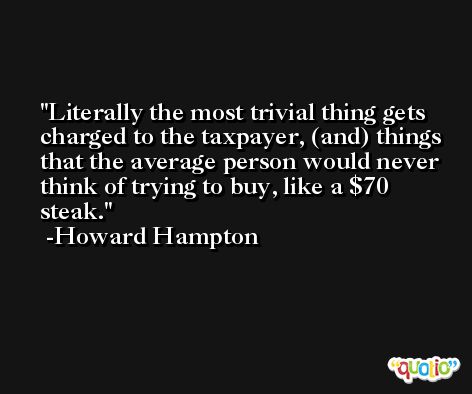 Literally the most trivial thing gets charged to the taxpayer, (and) things that the average person would never think of trying to buy, like a $70 steak. -Howard Hampton