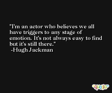 I'm an actor who believes we all have triggers to any stage of emotion. It's not always easy to find but it's still there. -Hugh Jackman