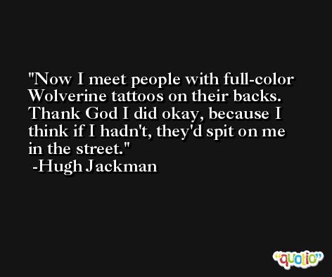 Now I meet people with full-color Wolverine tattoos on their backs. Thank God I did okay, because I think if I hadn't, they'd spit on me in the street. -Hugh Jackman