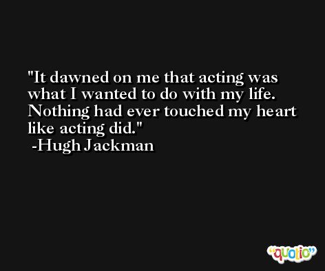It dawned on me that acting was what I wanted to do with my life. Nothing had ever touched my heart like acting did. -Hugh Jackman
