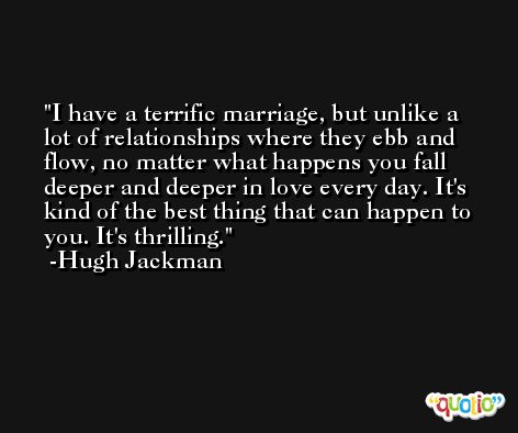 I have a terrific marriage, but unlike a lot of relationships where they ebb and flow, no matter what happens you fall deeper and deeper in love every day. It's kind of the best thing that can happen to you. It's thrilling. -Hugh Jackman