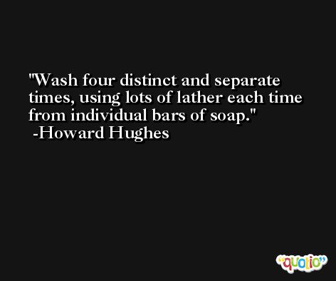 Wash four distinct and separate times, using lots of lather each time from individual bars of soap. -Howard Hughes