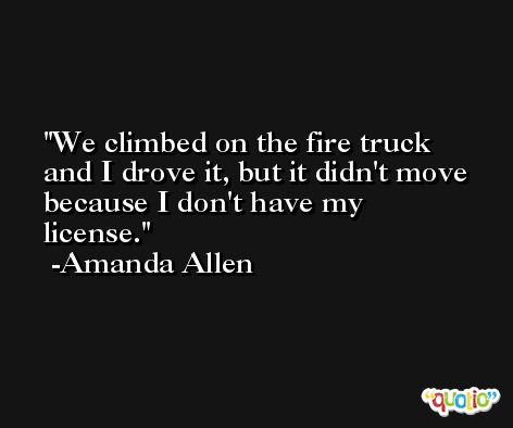 We climbed on the fire truck and I drove it, but it didn't move because I don't have my license. -Amanda Allen