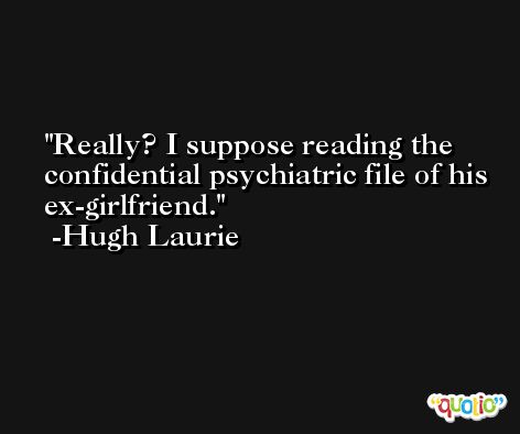 Really? I suppose reading the confidential psychiatric file of his ex-girlfriend. -Hugh Laurie